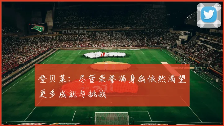 登贝莱：尽管荣誉满身我依然渴望更多成就与挑战