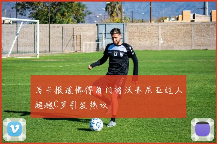 马卡报道佛得角门将沃齐尼亚过人超越C罗引发热议