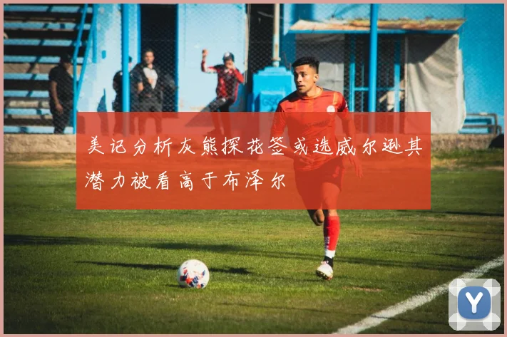 美记分析灰熊探花签或选威尔逊其潜力被看高于布泽尔