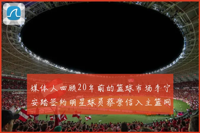 媒体人回顾20年前的篮球市场李宁安踏签约明星球员蔡崇信入主篮网的时代变迁
