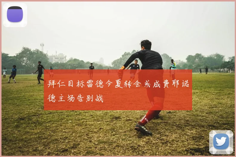 拜仁目标雷德今夏转会或成费耶诺德主场告别战