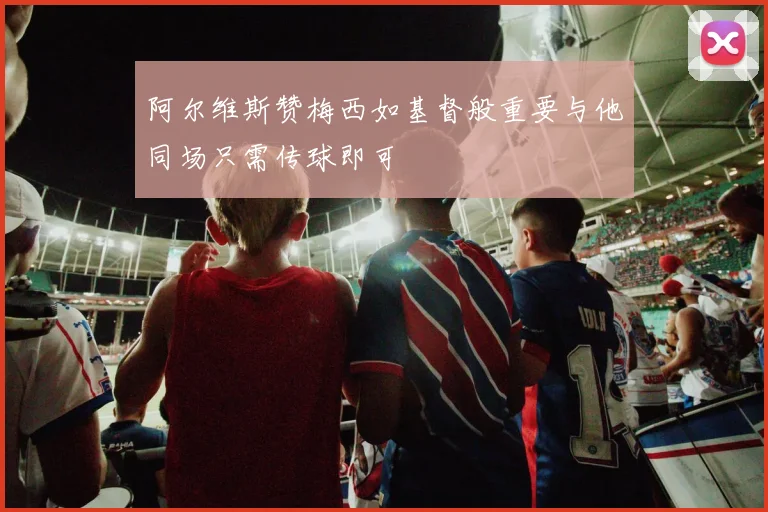 阿尔维斯赞梅西如基督般重要与他同场只需传球即可