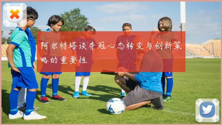 阿尔特塔谈夺冠心态转变与创新策略的重要性