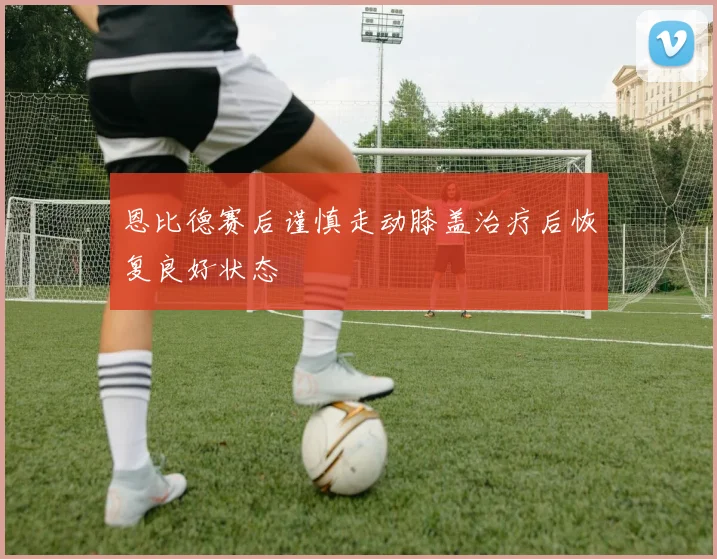 恩比德赛后谨慎走动膝盖治疗后恢复良好状态